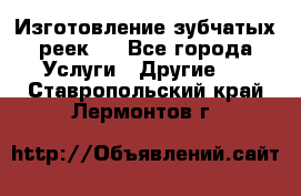 Изготовление зубчатых реек . - Все города Услуги » Другие   . Ставропольский край,Лермонтов г.